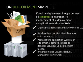 UN  DEPLOIEMENT  SIMPLIFIE Migrez des applications de IIS 6.0 vers IIS 7.0 L’outil de deploiement integre permet de  simplifier  la migration, le management et le deploiement d’applications et de sites  Web Synchronisez vos sites et applications entre serveurs Packagez une application Web ou un site entier, y compris sa base de donnees SQL pour un deploiement facilite. Integration avec Visual Studio, IIS Manager et PowerShell.  