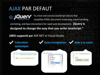ASP.NET Web Application Framework AJAX  PAR DEFAUT “ is a fast and concise JavaScript Library that  simplifies HTML document traversing, event handling,  animating, and Ajax interactions for rapid web development.   jQuery is  designed to change the way that you write JavaScript.” 100% supporté par  ASP.NET et Visual Studio Aide a la saisie Auto-Completion Coloration  syntaxique 