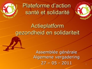 Plateforme d’action  santé et solidarité Actieplatform gezondheid en solidariteit   Assemblée générale Algemene vergadering 27 – 05 - 2011 