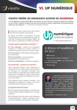 10
Partant de ce constat, Visiativ créé en 2014 le Smart
Enterprise Club, rebaptisé “Up Numérique”.
Ce réseau est destiné à accompagner les hauts
décisionnaires dans leur compréhension des enjeux de
la transition numérique de leurs entreprises. Objectif : les
faire monter en compétences sur les défis du numérique.
A quels enjeux répond Up numérique ?
Pour l’entreprise : maintien de la compétitivité,
croissance et conquête de nouveaux marchés, ré-
orientation du business model dû aux nouveaux usages.
Pour ses clients : intimité clients et développement
des communautés.
Pour ses produits : innovation produits et
développement de nouveaux services.
Pour ses collaborateurs : transfert de compétences.
Up numérique : comment ça marche ?
Outre l’organisation d’ateliers, visites d’entreprises et
conférences à Lyon et dans d’autres villes de France
qui permettent aux participants d’échanger leurs
bonnes pratiques, la particularité d’Up numérique est de
s’appuyer sur une plateforme en ligne. Celle-ci permet
aux membres de prolonger leurs échanges ou de lancer
de nouveaux débats.
Cette plateforme permet également d’accéder à des
témoignages de dirigeants et d’experts, ainsi qu’aux
dernières actualités concernant le numérique.
Un positionnement unique
Up Numérique réunit des dirigeants de TPE-PME et de
Grands Comptes réellement engagés dans la transition
numérique.
Up Numérique fournit les armes et outils nécessaires
à cette transformation : 1 réseau, 1 webmag, 1 webTV,
des outils de diagnostic et des partenaires stratégiques.
« Si les dirigeants et responsables Métier sont de plus en plus nombreux à percevoir l’impact du numérique
sur leur activité, la plupart ne dispose pas des outils nécessaires servant à appréhender les bouleversements
induits par cette explosion. » -- Laurent Fiard, co-Président de Visiativ
VI. Up numérique
500 membres.
450 dirigeants (membres non experts).
1 présence dans 5 villes : Lyon, Paris, Nantes,
Grenoble, Strasbourg.
15 partenaires.
Le réseau Up Numérique
en 2015
Visiativ fédère les dirigeants autour du numérique
« L’objectif d’Up numerique est d’aider
les chefs d’entreprises à se familiariser
avec les enjeux de la transformation
numérique. Les rencontres entre
professionnels du numérique et dirigeants,
les ateliers, conférences, congrès et visites
d’entreprises organisés... Le réseau, favorise le
partage d’expériences entre adhérents et sensibilise
les participants vis-à-vis des impacts et des apports
du numérique. »
Laurent Fiard, co-Président de Visiativ
www.upnumerique.com
 