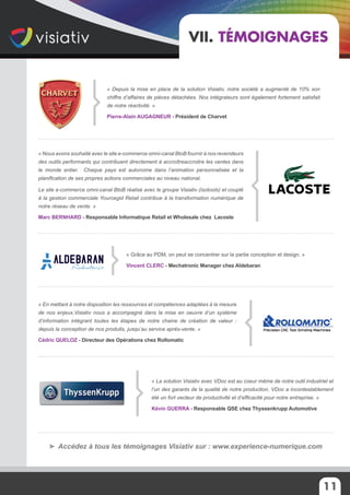 11
VII. Témoignages
« Depuis la mise en place de la solution Visiativ, notre société a augmenté de 10% son
chiffre d’affaires de pièces détachées. Nos intégrateurs sont également fortement satisfait
de notre réactivité. »
Pierre-Alain AUGAGNEUR - Président de Charvet
« La solution Visiativ avec VDoc est au coeur même de notre outil industriel et
l’un des garants de la qualité de notre production. VDoc a incontestablement
été un fort vecteur de productivité et d’efficacité pour notre entreprise. »
Kévin GUERRA - Responsable QSE chez Thyssenkrupp Automotive
« Grâce au PDM, on peut se concentrer sur la partie conception et design. »
Vincent CLERC - Mechatronic Manager chez Aldebaran
« En mettant à notre disposition les ressources et compétences adaptées à la mesure
de nos enjeux,Visiativ nous a accompagné dans la mise en oeuvre d’un système
d’information intégrant toutes les étapes de notre chaine de création de valeur :
depuis la conception de nos produits, jusqu’au service après-vente. »
Cédric QUELOZ - Directeur des Opérations chez Rollomatic
« Nous avons souhaité avec le site e-commerce omni-canal BtoB fournir à nos revendeurs
des outils performants qui contribuent directement à accroîtreaccroitre les ventes dans
le monde entier. Chaque pays est autonome dans l’animation personnalisée et la
planification de ses propres actions commerciales au niveau national.
Le site e-commerce omni-canal BtoB réalisé avec le groupe Visiativ (Isotools) et couplé
à la gestion commerciale Yourcegid Retail contribue à la transformation numérique de
notre réseau de vente. »
Marc Bernhard - Responsable Informatique Retail et Wholesale chez Lacoste
Accédez à tous les témoignages Visiativ sur : www.experience-numerique.com
 