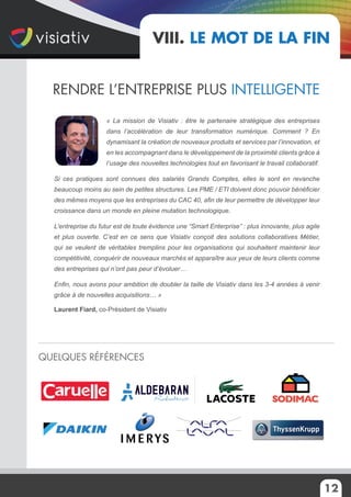 12
Rendre l’entreprise plus intelligente
Quelques références
VIII. Le mot de la fin
« La mission de Visiativ : être le partenaire stratégique des entreprises
dans l’accélération de leur transformation numérique. Comment ? En
dynamisant la création de nouveaux produits et services par l’innovation, et
en les accompagnant dans le développement de la proximité clients grâce à
l’usage des nouvelles technologies tout en favorisant le travail collaboratif.
Si ces pratiques sont connues des salariés Grands Comptes, elles le sont en revanche
beaucoup moins au sein de petites structures. Les PME / ETI doivent donc pouvoir bénéficier
des mêmes moyens que les entreprises du CAC 40, afin de leur permettre de développer leur
croissance dans un monde en pleine mutation technologique.
L’entreprise du futur est de toute évidence une “Smart Enterprise” : plus innovante, plus agile
et plus ouverte. C’est en ce sens que Visiativ conçoit des solutions collaboratives Métier,
qui se veulent de véritables tremplins pour les organisations qui souhaitent maintenir leur
compétitivité, conquérir de nouveaux marchés et apparaître aux yeux de leurs clients comme
des entreprises qui n’ont pas peur d’évoluer…
Enfin, nous avons pour ambition de doubler la taille de Visiativ dans les 3-4 années à venir
grâce à de nouvelles acquisitions… »
Laurent Fiard, co-Président de Visiativ
 