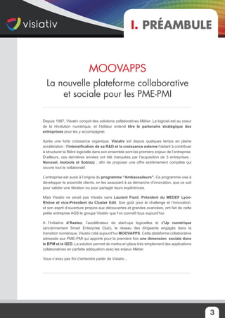 3
Depuis 1987, Visiativ conçoit des solutions collaboratives Métier. Le logiciel est au coeur
de la révolution numérique, et l’éditeur entend être le partenaire stratégique des
entreprises pour les y accompagner.
Après une forte croissance organique, Visiativ est depuis quelques temps en pleine
accélération : l’intensification de sa R&D et la croissance externe l’aidant à contribuer
à structurer la filière logicielle dans son ensemble sont les premiers enjeux de l’entreprise.
D’ailleurs, ces dernières années ont été marquées par l’acquisition de 3 entreprises :
Novaxel, Isotools et Sobizzz ; afin de proposer une offre extrêmement complète qui
couvre tout le collaboratif.
L’entreprise est aussi à l’origine du programme “Ambassadeurs”. Ce programme vise à
développer la proximité clients, en les associant à sa démarche d’innovation, que ce soit
pour valider une itération ou pour partager leurs expériences.
Mais Visiativ ne serait pas Visiativ sans Laurent Fiard, Président du MEDEF Lyon-
Rhône et vice-Président du Cluster Edit. Son goût pour le challenge et l’innovation,
et son esprit d’ouverture propice aux découvertes et grandes avancées, ont fait de cette
petite entreprise AGS le groupe Visiativ que l’on connaît tous aujourd’hui.
A l’initiative d’Axeleo, l’accélérateur de start-ups logicielles et d’Up numérique
(anciennement Smart Enterprise Club), le réseau des dirigeants engagés dans la
transition numérique, Visiativ créé aujourd’hui MOOVAPPS. Cette plateforme collaborative
adressée aux PME-PMI qui apporte pour la première fois une dimension sociale dans
le BPM et la GED. La solution permet de mettre en place très simplement des applications
collaboratives en parfaite adéquation avec les enjeux Métier.
Vous n’avez pas fini d’entendre parler de Visiativ...
MOOVAPPS
La nouvelle plateforme collaborative
et sociale pour les PME-PMI
I. Préambule
 