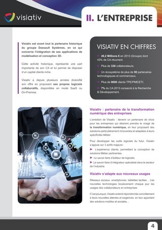 Visiativ est avant tout le partenaire historique
du groupe Dassault Systèmes, en ce qui
concerne l’intégration de ses applications de
modélisation et conception 3D.
Cette activité historique, représente une part
importante de son CA et lui permet de disposer
d’un capital clients riche.
Visiativ a depuis plusieurs années diversifié
son offre en proposant ses propres logiciels
collaboratifs, disponibles en mode SaaS ou
On-Premise.
Visiativ : partenaire de la transformation
numérique des entreprises
L’ambition de Visiativ : devenir un partenaire de choix
pour les entreprises qui désirent prendre le virage de
la transformation numérique, en leur proposant des
solutions particulièrement innovantes et adaptées à leurs
spécificités Métier.
Pour développer les outils logiciels du futur, Visiativ
s’appuie sur 3 actifs majeurs :
L’expérience clients, permettant la conception de
solutions Métier pertinentes.
Le savoir-faire d’éditeur de logiciels.
Le savoir-faire d’intégrateur spécialisé dans le secteur
de l’industrie.
Visiativ s’adapte aux nouveaux usages
Réseaux sociaux, smartphones, tablettes tactiles… Les
nouvelles technologies bouleversent chaque jour les
usages des collaborateurs en entreprises.
C’est pourquoi, Visiativ entend répondre très concrètement
à leurs nouvelles attentes et exigences, en leur apportant
des solutions mobiles et sociales…
II. L’entreprise
49,2 Millions € en 2013 (Groupe) dont
43% de CA récurrent.
Plus de 330 collaborateurs.
Un écosystème de plus de 50 partenaires
technologiques et commerciaux.
Plus de 9000 clients TPE/PME/ETI.
7% du CA 2013 consacré à la Recherche
& Développement.
Visiativ en chiffres
4
 