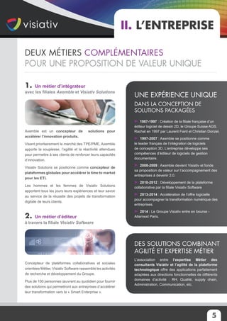 1. Un métier d’intégrateur
avec les filiales Axemble et Visiativ Solutions
Axemble est un concepteur de solutions pour
accélérer l’innovation produits.
Visant prioritairement le marché des TPE/PME, Axemble
apporte la souplesse, l’agilité et la réactivité attendues
pour permettre à ses clients de renforcer leurs capacités
d’innovation.
Visiativ Solutions se positionne comme concepteur de
plateformes globales pour accélérer le time to market
pour les ETI.
Les hommes et les femmes de Visiativ Solutions
apportent tous les jours leurs expériences et leur savoir
au service de la réussite des projets de transformation
digitale de leurs clients.
2. Un métier d’éditeur
à travers la filiale Visiativ Software
Concepteur de plateformes collaboratives et sociales
orientées Métier, Visiativ Software rassemble les activités
de recherche et développement du Groupe.
Plus de 100 personnes œuvrent au quotidien pour fournir
des solutions qui permettront aux entreprises d’accélérer
leur transformation vers la « Smart Enterprise ».
II. L’entreprise
1987-1997 : Création de la filiale française d’un
éditeur logiciel de dessin 2D, le Groupe Suisse AGS.
Rachat en 1997 par Laurent Fiard et Christian Donzel.
1997-2007 : Axemble se positionne comme
le leader français de l’intégration de logiciels
de conception 3D. L’entreprise développe ses
compétences d’éditeur de logiciels de gestion
documentaire.
2008-2009 : Axemble devient Visiativ et fonde
sa proposition de valeur sur l’accompagnement des
entreprises à devenir 2.0.
2010-2012 : Développement de la plateforme
collaborative par la filiale Visiativ Software
2013-2014 : Accélération de l’offre logicielle
pour accompagner la transformation numérique des
entreprises.
2014 : Le Groupe Visiativ entre en bourse -
Alternext Paris.
Une expérience unique
dans la conception de
solutions packagées
L’association entre l’expertise Métier des
consultants Visiativ et l’agilité de la plateforme
technologique offre des applications parfaitement
adaptées aux directions fonctionnelles de différents
domaines d’activité : RH, Qualité, supply chain,
Administration, Communication, etc.
Des solutions combinant
agilité et expertise Métier
5
Deux métiers complémentaires
pour une proposition de valeur unique
 