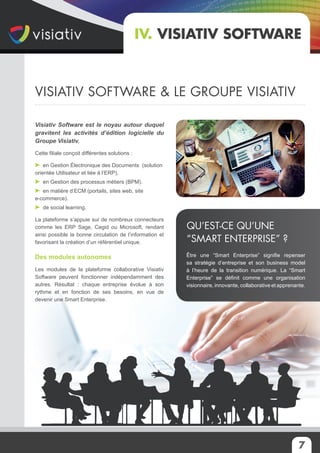 7
Visiativ Software est le noyau autour duquel
gravitent les activités d’édition logicielle du
Groupe Visiativ.
Cette filiale conçoit différentes solutions :
en Gestion Électronique des Documents (solution
orientée Utilisateur et liée à l’ERP).
en Gestion des processus métiers (BPM).
en matière d’ECM (portails, sites web, site
e-commerce).
de social learning.
La plateforme s’appuie sur de nombreux connecteurs
comme les ERP Sage, Cegid ou Microsoft, rendant
ainsi possible la bonne circulation de l’information et
favorisant la création d’un référentiel unique.
Des modules autonomes
Les modules de la plateforme collaborative Visiativ
Software peuvent fonctionner indépendamment des
autres. Résultat : chaque entreprise évolue à son
rythme et en fonction de ses besoins, en vue de
devenir une Smart Enterprise.
IV. Visiativ Software
Être une “Smart Enterprise” signifie repenser
sa stratégie d’entreprise et son business model
à l’heure de la transition numérique. La “Smart
Enterprise” se définit comme une organisation
visionnaire, innovante, collaborative et apprenante.
Qu’est-ce qu’une
“Smart Enterprise” ?
VisiATiv Software & le groupe visiativ
 