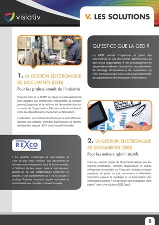 8
V. Les solutions
1. La Gestion Electronique
de Documents (GED)
Pour les professionnels de l’Industrie
Pouvant être lié à l’ERP en place et particulièrement
bien adaptée aux entreprises industrielles, la solution
permet la gestion et la maîtrise de l’ensemble des do-
cuments de l’organisation. Elle assure la bonne liaison
entre les départements conception et fabrication.
L’utilisateur, en fonction des droits qui lui sont attribués,
accède aux articles, données fournisseurs et clients,
directement depuis l’ERP avec lequel il travaille.
2. La Gestion Electronique
de Documents (GED)
Pour les métiers administratifs
Face au volume papier de documents clients que les
experts-comptables, cabinets d’assurance et autres
entreprises accumulent au fil des ans, il existe un risque
perpétuel de perte de ces documents confidentiels.
Comment assurer le stockage et la sécurisation des
informations clients ? En devenant une entreprise “zéro
papier” avec une solution GED SaaS.
La GED permet d’organiser et gérer des
informations et des documents électroniques au
sein d’une organisation. Il met principalement en
oeuvre des systèmes d’acquisition, de classement,
de stockage, d’indexation et de consultation. La
GED participe aux processus de travail collaboratif,
de capitalisation et d’échanges d’informations.
Qu’est-ce que la GED ?
« Le système d’archivage se veut logique, et
c’est ce que nous voulions. Les documents se
classent automatiquement dans la bonne armoire,
à l’intérieur du bon rayon, dans le bon classeur.
Quand un de nos collaborateurs recherche un
dossier, il sait parfaitement où il va le trouver »
explique Pascale Jaussaud, expert comptable et
commissaire aux comptes -- Rexco Conseils.
 