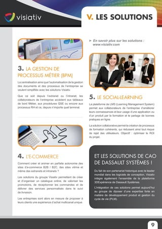 9
V. Les solutions
3. La gestion de
processus métier (BPM)
La centralisation ainsi que l’automatisation de la gestion
des documents et des processus de l’entreprise se
veulent simplifiés avec les solutions Visiativ.
Que ce soit depuis l’extranet ou l’intranet, les
collaborateurs de l’entreprise accèdent aux tableaux
de bord Métier, aux procédures QSE ou encore aux
processus RH et ce, depuis n’importe quel terminal.
4. L’e-commerce
Comment créer et animer en parfaite autonomie des
sites d’e-commerce B2B / B2C, des sites vitrine et
même des extranets et intranets ?
Les solutions du groupe Visiativ permettent de créer
et d’organiser un catalogue online, de valoriser les
promotions, de réceptionner les commandes et de
délivrer des services personnalisés dans le suivi
de livraison.
Les entreprises sont alors en mesure de proposer à
leurs clients une expérience d’achat multicanal unique.
En savoir plus sur les solutions :
www.visiativ.com
5. Le social-learning
La plateforme de LMS (Learning Management System)
permet aux collaborateurs de l’entreprise d’améliorer
leurs connaissances et leur usage d’une application ou
d’un produit par la formation et le partage de bonnes
pratiques en ligne.
La solution collaborative permet la création de processus
de formation cohérents, qui réduisent ainsi tout risque
de rejet des utilisateurs. Objectif : optimiser le ROI
du projet.
Du fait de son partenariat historique avec le leader
mondial dans les logiciels de conception, Visiativ
intègre également l’ensemble de la plateforme
3DExpérience de Dassault Systèmes.
L’intégration de ces solutions permet aujourd’hui
au groupe de diposer d’une expertise forte en
matière de développement produit et gestion du
cycle de vie (PLM).
Et les solutions de CAO
de Dassault Systèmes !
 