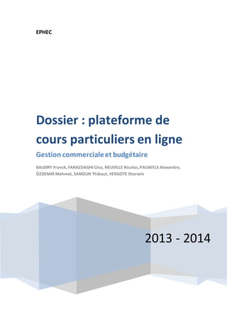 EPHEC 
Dossier : plateforme de 
cours particuliers en ligne 
Gestion commerciale et budgétaire 
BAUDRY Franck, FARAZDAGHI Cina, NEUVILLE Nicolas, PAUWELS Alexandre, 
ÖZDEMIR Mehmet, SAMZUN Thibaut, VERGOTE Sherwin 
2013 - 2014 
 