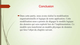 Conclusion
Dans cette partie, nous avons réalisé la modélisation
organisationnelle et logique de notre application. Cette
modélisation nous a permis de dégager le modèle logique
des données qui sera exploité lors de l’implémentation. Ce
modèle sera transformé en modèle physique de données
qui fera l’objet du chapitre suivant.

 