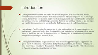 Introduction
 L’enseignement traditionnel est centré sur le cours magistral. Les auditeurs sont passifs,
souvent intellectuellement absents du fait des conditions difficiles imposées par la surcharge
horaire. Par ailleurs, les systèmes traditionnels d'enseignement imposent à tous les apprenants
une unité de lieu, une unité de temps, une unité d'action, une unité de rythme ce qui implique
une rigidité des mécanismes et une difficulté d'adéquation avec la réalité quotidienne.
 La tendance à l'amélioration du système sur le plan pédagogique par le recours aux moyens
audiovisuels classiques (projections de diapositives, de transparents, séquences vidéo) n'a pas
résolu le problème. En effet, le formateur doit à la fois exposer le cours et entreprendre des
manipulations techniques assez difficiles.
 L’enseignement moderne exige des moyens pour faciliter l'apprentissage de l'apprenant tels
que le choix de situation, l’explicitation d'objectifs et des critères, les choix de contenus, la
mise en œuvre de procédures d’éducation, l’élaboration d'outils pour aider l'élève à construire
et s'approprier des savoirs et des savoir-faire.

 