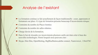 Analyse de l’existant
 La formation continue se fait actuellement de façon traditionnelle : cours, apprenants et
formateurs sur place. Ce type de formation présente beaucoup d’inconvénients telsque:
 Contrainte du nombre de Places limitées
 Contrainte du nombre de salles réduites;

 Charge élevée de la formation;
 Dans le but de résoudre ces inconvénients plusieurs outils ont étais créer à base des
nouvelles technologies. Parmi lesquels nous pouvons citer :
 Skype, Dim Dim, OpenMetting, BigBlueButton,adobe connect, Teamviewer , UltraVNC
.

 