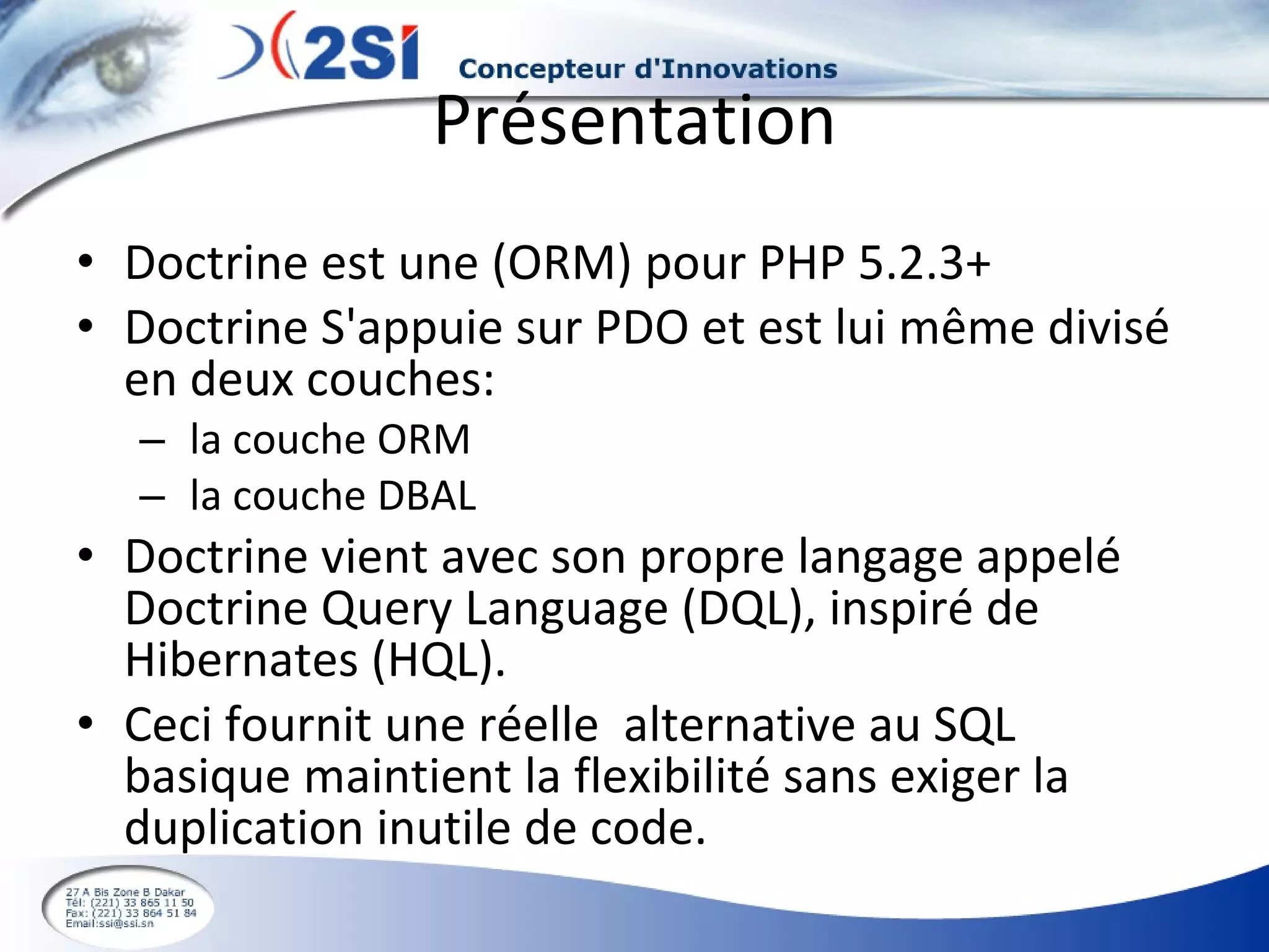 Présentation Doctrine est une (ORM) pour PHP 5.2.3+  Doctrine S'appuie sur PDO et est lui même divisé en deux couches: la couche ORM la couche DBAL Doctrine vient avec son propre langage appelé Doctrine Query Language (DQL), inspiré de Hibernates (HQL).  Ceci fournit une réelle  alternative au SQL basique maintient la flexibilité sans exiger la duplication inutile de code. 