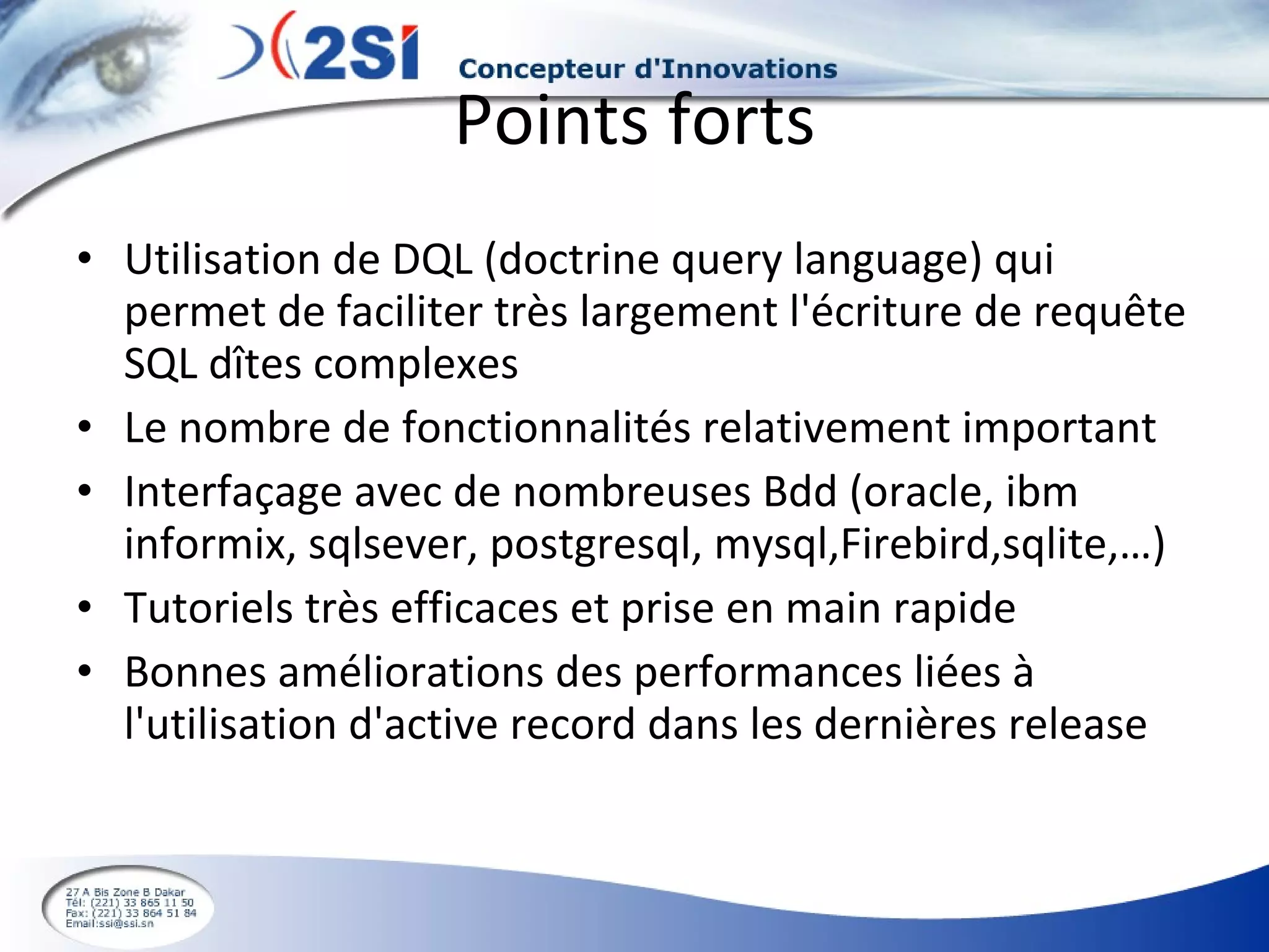 Points forts Utilisation de DQL (doctrine query language) qui permet de faciliter très largement l'écriture de requête SQL dîtes complexes Le nombre de fonctionnalités relativement important Interfaçage avec de nombreuses Bdd (oracle, ibm informix, sqlsever, postgresql, mysql,Firebird,sqlite,…) Tutoriels très efficaces et prise en main rapide Bonnes améliorations des performances liées à l'utilisation d'active record dans les dernières release 