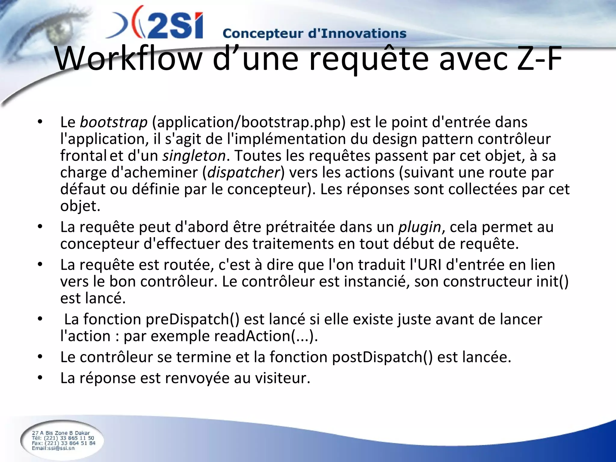 Workflow d’une requête avec Z-F Le  bootstrap  (application/bootstrap.php) est le point d'entrée dans l'application, il s'agit de l'implémentation du design pattern contrôleur frontal   et d'un  singleton . Toutes les requêtes passent par cet objet, à sa charge d'acheminer ( dispatcher ) vers les actions (suivant une route par défaut ou définie par le concepteur). Les réponses sont collectées par cet objet. La requête peut d'abord être prétraitée dans un  plugin , cela permet au concepteur d'effectuer des traitements en tout début de requête. La requête est routée, c'est à dire que l'on traduit l'URI d'entrée en lien vers le bon contrôleur. Le contrôleur est instancié, son constructeur init() est lancé. La fonction preDispatch() est lancé si elle existe juste avant de lancer l'action : par exemple readAction(...). Le contrôleur se termine et la fonction postDispatch() est lancée. La réponse est renvoyée au visiteur. 