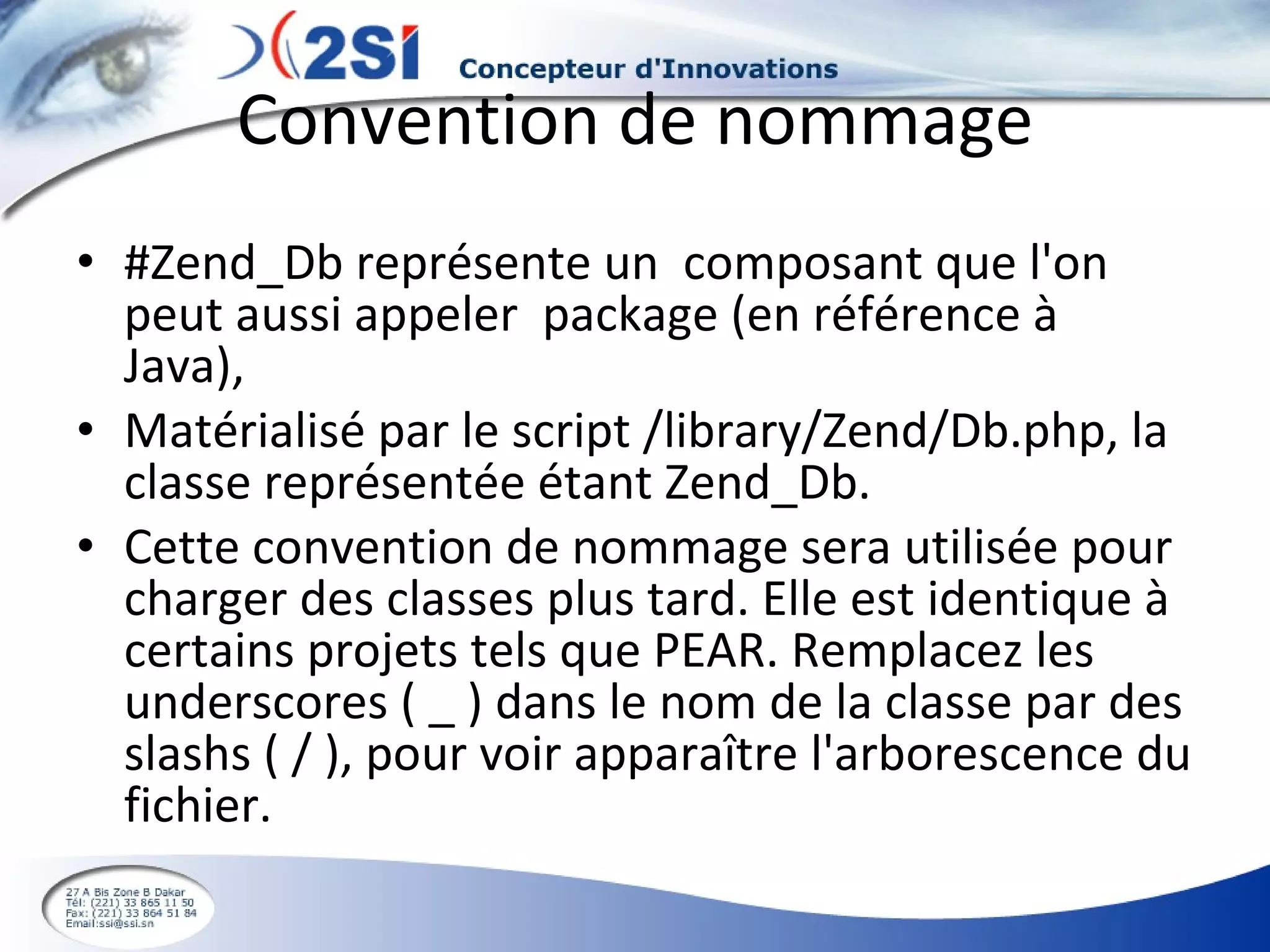 Convention de nommage #Zend_Db représente un  composant que l'on peut aussi appeler  package (en référence à  Java),  Matérialisé par le script /library/Zend/Db.php, la classe représentée étant Zend_Db. Cette convention de nommage sera utilisée pour charger des classes plus tard. Elle est identique à certains projets tels que PEAR. Remplacez les underscores ( _ ) dans le nom de la classe par des slashs ( / ), pour voir apparaître l'arborescence du fichier. 