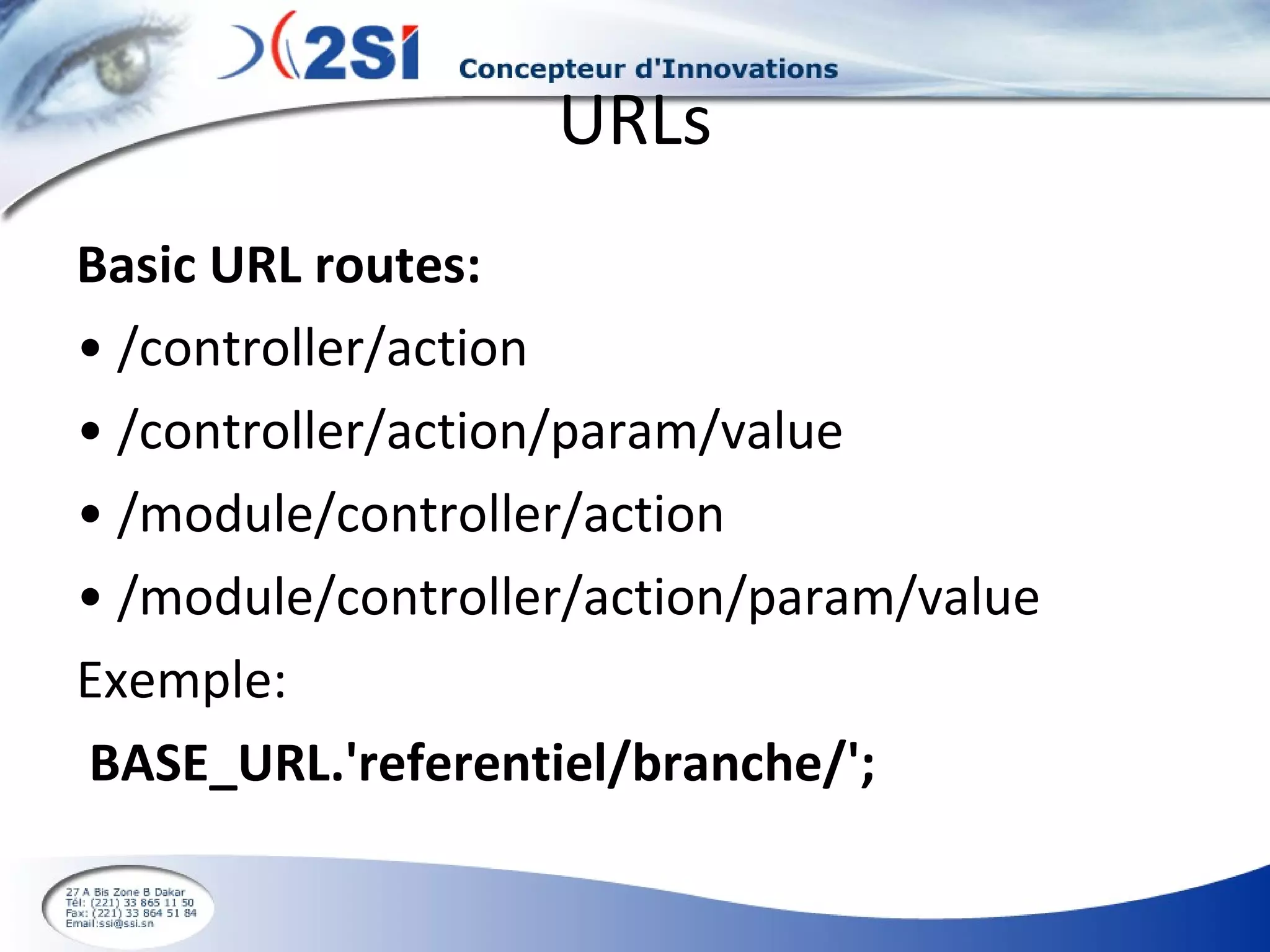 URLs Basic URL routes: •  /controller/action •  /controller/action/param/value •  /module/controller/action •  /module/controller/action/param/value Exemple: BASE_URL.'referentiel/branche/'; 