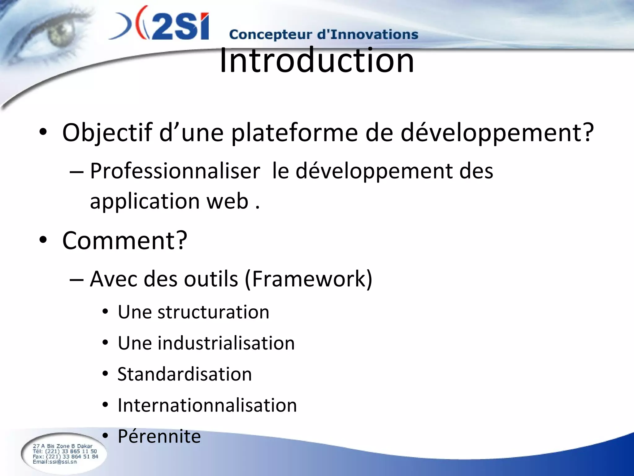 Introduction Objectif d’une plateforme de développement? Professionnaliser  le développement des application web . Comment? Avec des outils (Framework) Une structuration Une industrialisation Standardisation Internationnalisation Pérennite  
