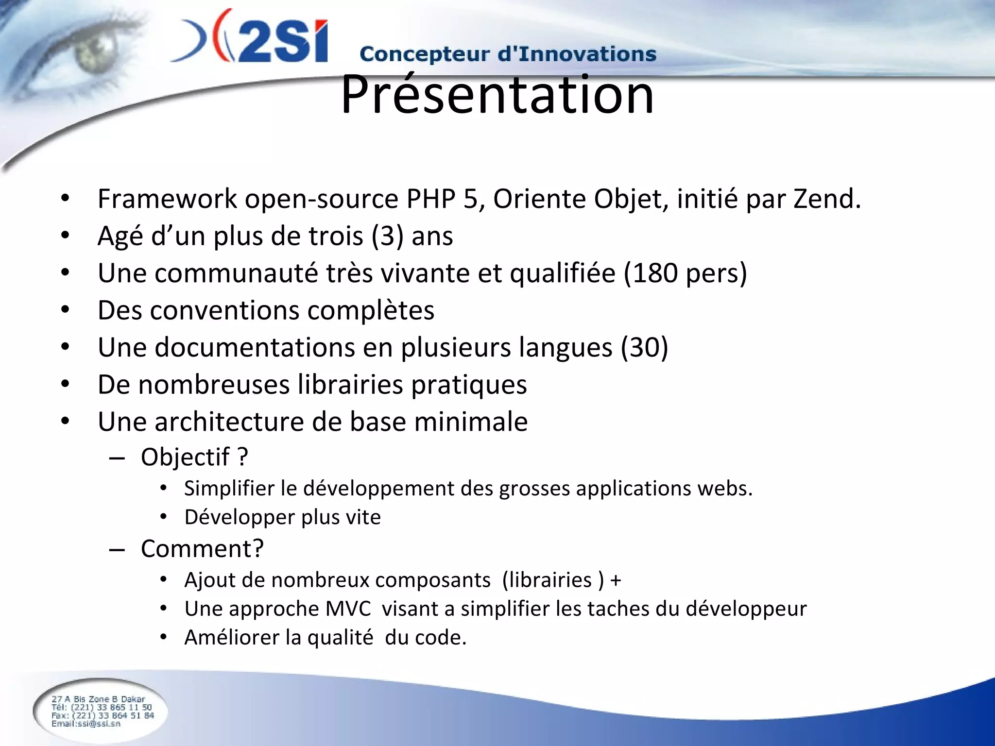 Présentation Framework open-source PHP 5, Oriente Objet, initié par Zend.  Agé d’un plus de trois (3) ans Une communauté très vivante et qualifiée (180 pers) Des conventions complètes Une documentations en plusieurs langues (30) De nombreuses librairies pratiques Une architecture de base minimale Objectif ? Simplifier le développement des grosses applications webs. Développer plus vite Comment? Ajout de nombreux composants  (librairies ) + Une approche MVC  visant a simplifier les taches du développeur  Améliorer la qualité  du code. 