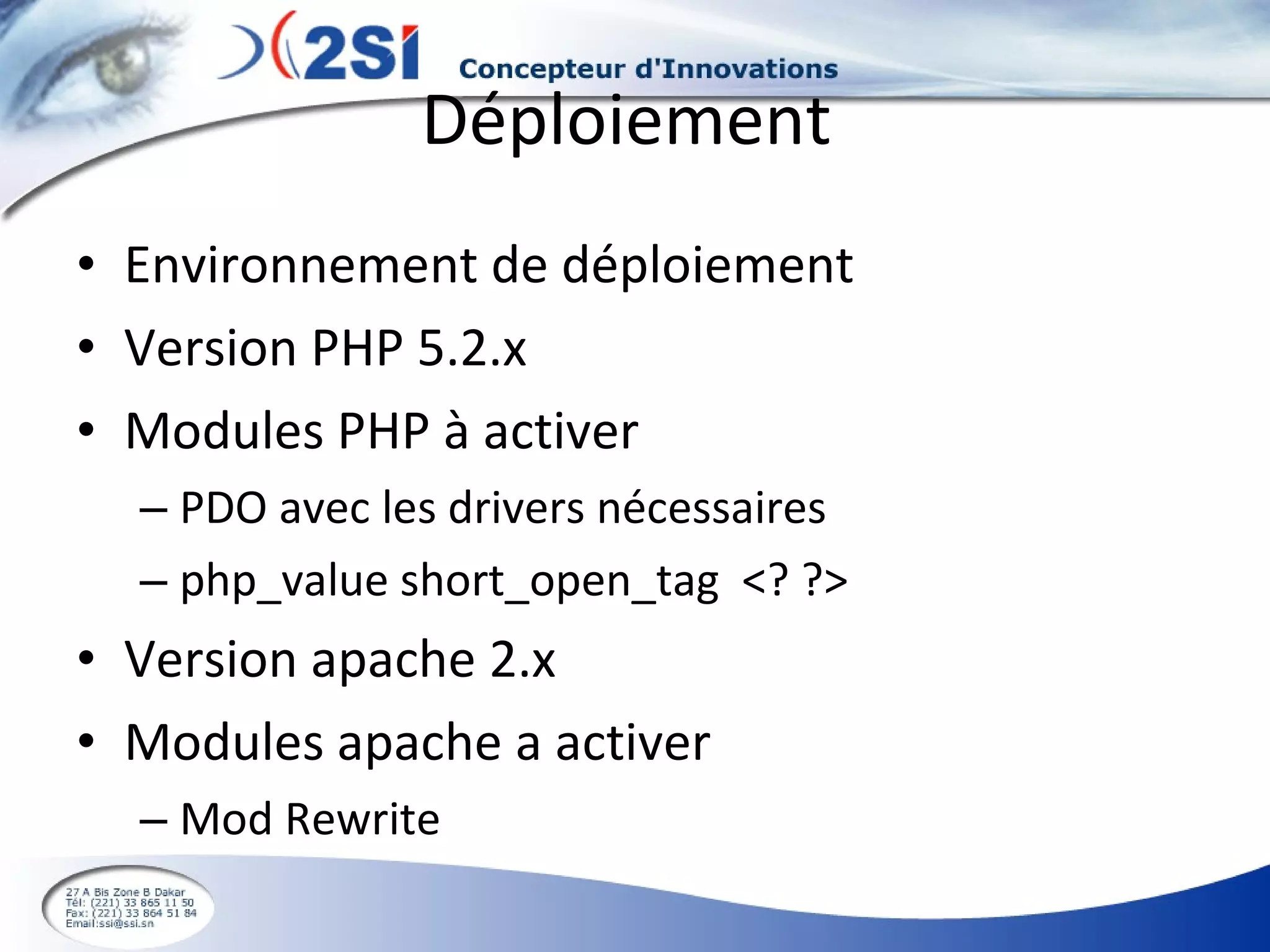 Déploiement  Environnement de déploiement Version PHP 5.2.x Modules PHP à activer PDO avec les drivers nécessaires php_value short_open_tag  <? ?> Version apache 2.x Modules apache a activer Mod Rewrite 