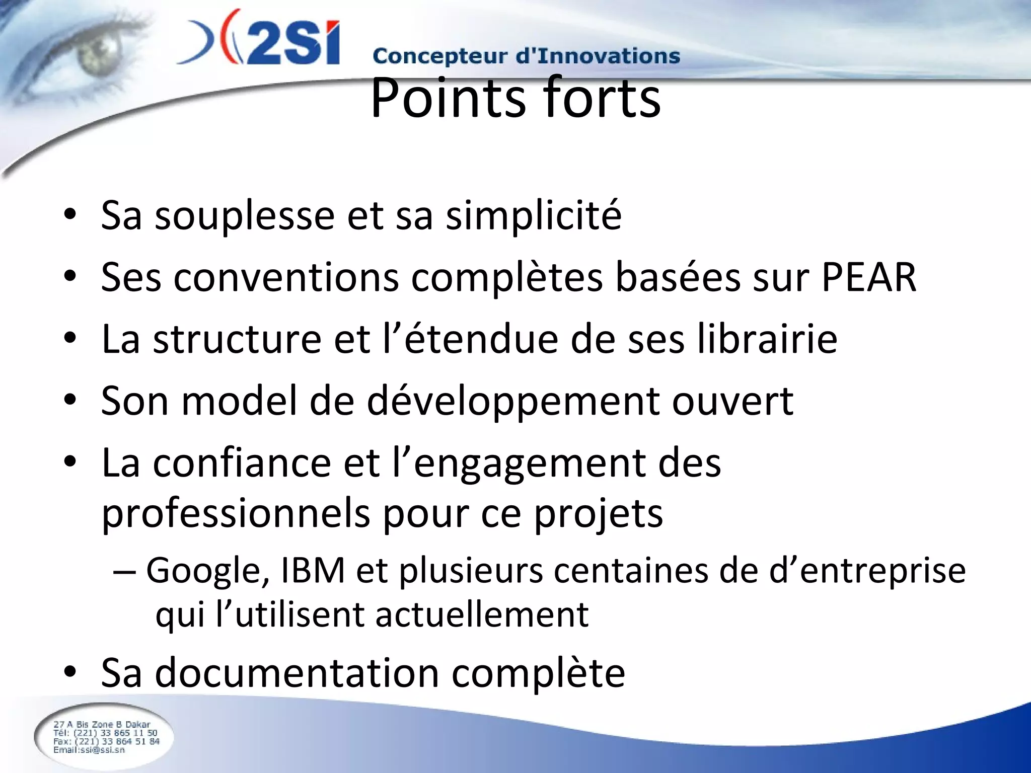 Points forts Sa souplesse et sa simplicité Ses conventions complètes basées sur PEAR La structure et l’étendue de ses librairie Son model de développement ouvert La confiance et l’engagement des professionnels pour ce projets Google, IBM et plusieurs centaines de d’entreprise  qui l’utilisent actuellement Sa documentation complète 