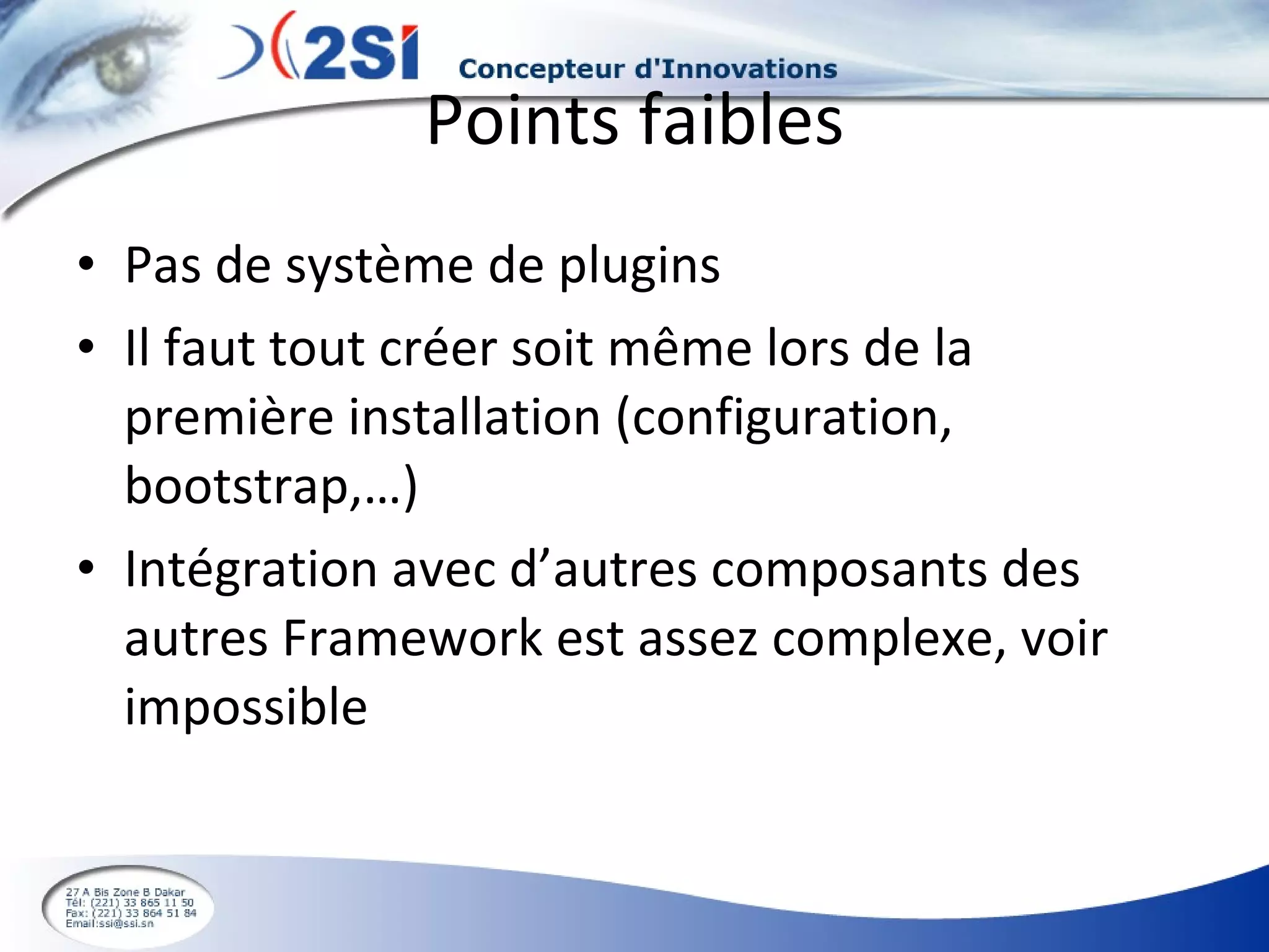 Points faibles Pas de système de plugins Il faut tout créer soit même lors de la première installation (configuration, bootstrap,…) Intégration avec d’autres composants des autres Framework est assez complexe, voir impossible 