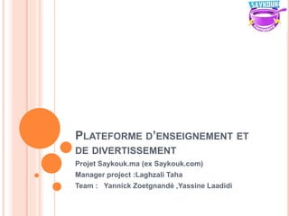 PLATEFORME D’ENSEIGNEMENT ET
DE DIVERTISSEMENT
Projet Saykouk.ma (ex Saykouk.com)
Manager project :Laghzali Taha
Team : Yannick Zoetgnandé ,Yassine Laadidi
 