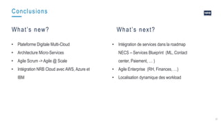37
Conclusions
What’s new? What’s next?
• Plateforme Digitale Multi-Cloud
• Architecture Micro-Services
• Agile Scrum -> Agile @ Scale
• Intégration NRB Cloud avec AWS, Azure et
IBM
• Intégration de services dans la roadmap
NECS – Services Blueprint (ML, Contact
center, Paiement, … )
• Agile Enterprise (RH, Finances, …)
• Localisation dynamique des workload
 