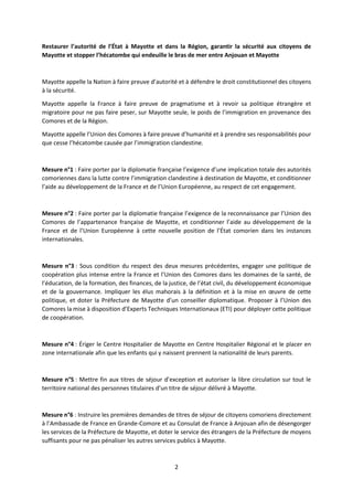 2
Restaurer l’autorité de l’État à Mayotte et dans la Région, garantir la sécurité aux citoyens de
Mayotte et stopper l’hécatombe qui endeuille le bras de mer entre Anjouan et Mayotte
Mayotte appelle la Nation à faire preuve d’autorité et à défendre le droit constitutionnel des citoyens
à la sécurité.
Mayotte appelle la France à faire preuve de pragmatisme et à revoir sa politique étrangère et
migratoire pour ne pas faire peser, sur Mayotte seule, le poids de l’immigration en provenance des
Comores et de la Région.
Mayotte appelle l’Union des Comores à faire preuve d’humanité et à prendre ses responsabilités pour
que cesse l’hécatombe causée par l’immigration clandestine.
Mesure n°1 : Faire porter par la diplomatie française l’exigence d’une implication totale des autorités
comoriennes dans la lutte contre l’immigration clandestine à destination de Mayotte, et conditionner
l’aide au développement de la France et de l’Union Européenne, au respect de cet engagement.
Mesure n°2 : Faire porter par la diplomatie française l’exigence de la reconnaissance par l’Union des
Comores de l’appartenance française de Mayotte, et conditionner l’aide au développement de la
France et de l’Union Européenne à cette nouvelle position de l’État comorien dans les instances
internationales.
Mesure n°3 : Sous condition du respect des deux mesures précédentes, engager une politique de
coopération plus intense entre la France et l’Union des Comores dans les domaines de la santé, de
l’éducation, de la formation, des finances, de la justice, de l’état civil, du développement économique
et de la gouvernance. Impliquer les élus mahorais à la définition et à la mise en œuvre de cette
politique, et doter la Préfecture de Mayotte d’un conseiller diplomatique. Proposer à l’Union des
Comores la mise à disposition d’Experts Techniques Internationaux (ETI) pour déployer cette politique
de coopération.
Mesure n°4 : Ériger le Centre Hospitalier de Mayotte en Centre Hospitalier Régional et le placer en
zone internationale afin que les enfants qui y naissent prennent la nationalité de leurs parents.
Mesure n°5 : Mettre fin aux titres de séjour d’exception et autoriser la libre circulation sur tout le
territoire national des personnes titulaires d’un titre de séjour délivré à Mayotte.
Mesure n°6 : Instruire les premières demandes de titres de séjour de citoyens comoriens directement
à l’Ambassade de France en Grande-Comore et au Consulat de France à Anjouan afin de désengorger
les services de la Préfecture de Mayotte, et doter le service des étrangers de la Préfecture de moyens
suffisants pour ne pas pénaliser les autres services publics à Mayotte.
 