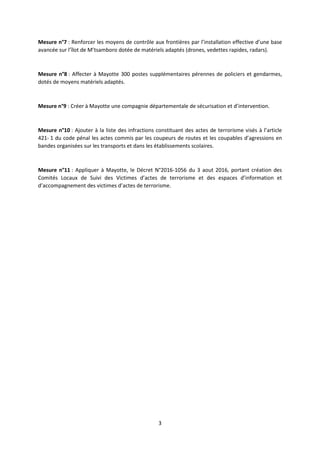 3
Mesure n°7 : Renforcer les moyens de contrôle aux frontières par l’installation effective d’une base
avancée sur l’îlot de M’tsamboro dotée de matériels adaptés (drones, vedettes rapides, radars).
Mesure n°8 : Affecter à Mayotte 300 postes supplémentaires pérennes de policiers et gendarmes,
dotés de moyens matériels adaptés.
Mesure n°9 : Créer à Mayotte une compagnie départementale de sécurisation et d’intervention.
Mesure n°10 : Ajouter à la liste des infractions constituant des actes de terrorisme visés à l’article
421- 1 du code pénal les actes commis par les coupeurs de routes et les coupables d’agressions en
bandes organisées sur les transports et dans les établissements scolaires.
Mesure n°11 : Appliquer à Mayotte, le Décret N°2016-1056 du 3 aout 2016, portant création des
Comités Locaux de Suivi des Victimes d’actes de terrorisme et des espaces d’information et
d’accompagnement des victimes d’actes de terrorisme.
 