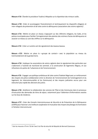 5
Mesure n°19 : Étendre la procédure Taubira à Mayotte sur la répartition des mineurs isolés.
Mesure n°20 : Créer et accompagner financièrement et techniquement les dispositifs villageois et
inter-villageois de prévention et de lutte contre la délinquance (associations des voisins vigilants)1
.
Mesure n°21 : Mettre en place un réseau s’appuyant sur des référents villageois, les Cadis, et les
polices municipales pour faciliter l’enregistrement des plaintes des victimes d’actes de délinquance et
associer ce réseau au suivi des chiffres sur la délinquance.
Mesure n°22 : Créer un numéro vert de signalement des kwassa-kwassa.
Mesure n°23 : Mettre en place le « groupe de contact » avec la population au niveau du
Commandement de la gendarmerie.
Mesure n°24 : Impliquer les associations de voisins vigilants dans le signalement des particuliers qui
s’adonnent à l’activité de marchand de sommeil, à la construction de logements illégaux, et aux
infractions à la police de l’urbanisme et de l’environnement.
Mesure n°25 : Engager une politique ambitieuse de lutte contre l’habitat illégal avec un renforcement
des moyens de police (collaboration entre la direction de l’environnement de l’aménagement et du
logement, les intercommunalités et les Communes) et des moyens judiciaires accrus pour une
exécution plus rapide des décisions de justice.
Mesure n°26 : Améliorer la collaboration des services de l’État et des Communes dans le processus
d’instruction des demandes de titres de séjour, notamment pour l’obtention d’informations exactes
sur les lieux de résidence.
Mesure n°27 : Créer des Conseils Intercommunaux de Sécurité et de Prévention de la Délinquance
(CISPD) pour favoriser une meilleure coopération et mutualiser des moyens de pilotage et d’animation
à l’échelon intercommunal.
1
Voir les mesures n°9 et n°10 de l’axe 2 du Plan de sécurité de Mayotte de Bernard Cazeneuve.
 