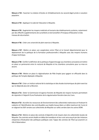 9
Mesure n°43 : Favoriser la création d’écoles et d’établissements du second degré privés à vocation
populaire.
Mesure n°44 : Appliquer le code de l’éducation à Mayotte.
Mesure n°45 : Augmenter les moyens matériels et humains des établissements scolaires, notamment
par des effectifs supplémentaires de surveillants et de Conseillers Principaux d’Éducation et des
travaux de sécurisation.
Mesure n°46 : Créer une université de plein exercice à Mayotte.
Mesure n°47 : Mettre en place une coopération entre l’État et le Conseil départemental pour le
déploiement de la politique de la formation professionnelle à Mayotte avec des moyens humains
d’appui technique.
Mesure n°48 : Confier la définition de la politique d’apprentissage aux chambres consulaires et mettre
en place un partenariat entre le rectorat de Mayotte et les chambres consulaires pour sa mise en
œuvre.
Mesure n°49 : Mettre en place la régionalisation de Pôle Emploi pour gagner en efficacité dans la
politique de l’emploi déployée à Mayotte.
Mesure n°50 : Créer un Institut national de la statistique et des études économiques de plein exercice
qui ne dépende plus de La Réunion.
Mesure n°51 : Doter la Commission d’urgence foncière de Mayotte de moyens humains permettant
de répondre à l’objectif d’une finalisation de la régularisation foncière dans les 3 ans.
Mesure n°52 : Accroître les ressources de fonctionnement des collectivités mahoraises en finalisant le
cadastre et l’identification des contribuables aux impôts locaux (dans un délai maximum de 3 ans) et
en alignant les DGF versées aux collectivités de Mayotte sur celles versées dans les autres DOM.
Mesure n°53 : Mettre en place des contrats d’objectifs et de moyens dans les collectivités locales de
Mayotte. Ces contrats seront établis en début de mandature et leur suivi sera assuré par des instances
citoyennes d’évaluation des politiques publiques avec l’appui des services de l’État qui joueront un
rôle d’observateur.
 