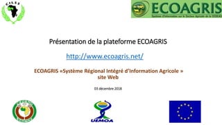 Présentation de la plateforme ECOAGRIS
ECOAGRIS «Système Régional Intégré d’Information Agricole »
site Web
03 décembre 2018
http://www.ecoagris.net/
 