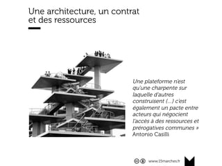 www.15marches.fr
Une architecture, un contrat
et des ressources
Une plateforme n’est
qu’une charpente sur
laquelle d’autres
construisent (…) c’est
également un pacte entre
acteurs qui négocient
l’accès à des ressources et
prérogatives communes »
Antonio Casilli
 