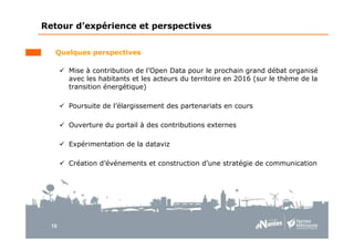 15
Retour d’expérience et perspectives
Quelques perspectives
Mise à contribution de l’Open Data pour le prochain grand débat organisé
avec les habitants et les acteurs du territoire en 2016 (sur le thème de la
transition énergétique)
Poursuite de l’élargissement des partenariats en cours
Ouverture du portail à des contributions externes
Expérimentation de la dataviz
Création d’événements et construction d’une stratégie de communication
 