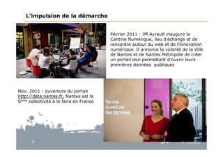 3
L’impulsion de la démarche
Février 2011 : JM Ayrault inaugure la
Cantine Numérique, lieu d’échange et de
rencontre autour du web et de l’innovation
numérique. Il annonce la volonté de la Ville
de Nantes et de Nantes Métropole de créer
un portail leur permettant d’ouvrir leurs
premières données publiques
Nov. 2011 : ouverture du portail
http://data.nantes.fr, Nantes est la
6ème collectivité à le faire en France
 