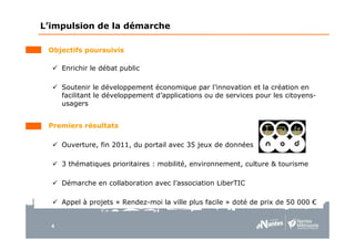 4
Objectifs poursuivis
Enrichir le débat public
Soutenir le développement économique par l’innovation et la création en
facilitant le développement d’applications ou de services pour les citoyens-
usagers
Premiers résultats
Ouverture, fin 2011, du portail avec 35 jeux de données
3 thématiques prioritaires : mobilité, environnement, culture & tourisme
Démarche en collaboration avec l’association LiberTIC
Appel à projets « Rendez-moi la ville plus facile » doté de prix de 50 000 €
L’impulsion de la démarche
 