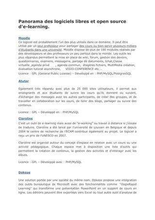 Panorama des logiciels libres et open source
d’e-learning.
Moodle
Ce logiciel est probablement l’un des plus utilisés dans ce domaine. Il peut être
utilisé par un seul professeur pour partager des cours ou bien servir plusieurs milliers
d’étudiants dans une université. Moodle dispose de plus de 100 modules réalisés par
des développeurs et des professeurs un peu partout dans le monde. Les outils les
plus répandus permettent la mise en place de wiki, forum, gestion des devoirs,
questionnaires, examens, messagerie, partage de documents, tchat,Classe
virtuelle ,agenda privé
, agenda commun, étagères fichiers, MultiMedia création,
évaluation tutorat asynchrone,
VISIO-CONFERENCE etc….
Licence : GPL (General Public License) – Développé en : PHP/MySQL/PostgresSQL

Atutor
Egalement très répandu avec plus de 25 000 sites utilisateurs, il permet aux
enseignants et aux étudiants de suivre les cours qu’ils donnent ou suivent,
d’échanger des messages avec les autres participants, de créer des groupes, et de
travailler en collaboration sur les cours, de tenir des blogs, partager ou suivre des
contenus.
Licence : GPL – Développé en : PHP/MySQL

Claroline
C’est un outil de e-learning mais aussi de “e-working” ou travail à distance si j’essaie
de traduire. Claroline a été lancé par l’université de Louvain en Belgique et depuis
2004 le centre de recherche de l’ECAM contribue également au projet. Le logiciel a
reçu un prix de l’UNESCO en 2007.
Claroline est organisé autour du concept d’espace en relation avec un cours ou une
activité pédagogique. Chaque espace met à disposition une liste d’outils qui
permettent la création de contenus, la gestion des activités et d’interagir avec les
élèves.
Licence : GPL – Développé avec : PHP/MySQL

Dokeos
Une solution portée par une société du même nom. Dokeos propose une intégration
des outils bureautique de Microsoft avec des fonctionnalités comme “OogieRapid
Learning” qui transforme une présentation PowerPoint en un support de cours en
ligne. Les éditions peuvent être exportées vers Excel ou tout autre outil d’analyse de

 