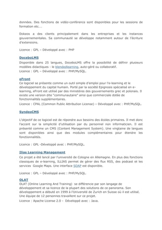 données. Des fonctions de vidéo-conférence sont disponibles pour les sessions de
formation etc….
Dokeos a des clients principalement dans les entreprises et les instances
gouvernementales. Sa communauté se développe notamment autour de l’écriture
d’extensions.
Licence : GPL – Développé avec : PHP

DoceboLMS
Disponible dans 25 langues, DoceboLMS offre la possibilité de définir plusieurs
modèles didactiques : le blendedlearning, auto-géré ou collaboratif.
Licence : GPL – Développé avec : PHP/MySQL.

eFront
Ce logiciel se présente comme un outil simple d’emploi pour l’e-learning et le
développement du capital humain. Porté par la société Epignosis spécialisé en elearning, eFront est utilisé par des ministères des gouvernements grec et polonais. Il
existe une version dite “communautaire” ainsi que commerciale dotée de
fonctionnalités supplémentaires.
Licence : CPAL (Common Public Attribution License) – Développé avec : PHP/MySQL.

SyndeoCMS
L’objectif de ce logiciel est de répondre aux besoins des écoles primaires. Il met donc
l’accent sur la simplicité d’utilisation par du personnel non informaticien. Il est
présenté comme un CMS (Content Management System). Une vingtaine de langues
sont disponibles ainsi que des modules complémentaires pour étendre les
fonctionnalités.
Licence : GPL -Développé avec : PHP/MySQL.

Ilias Learning Management
Ce projet a été lancé par l’université de Cologne en Allemagne. En plus des fonctions
classiques de e-learning, ILLIAS permet de gérer des flux RSS, des podcast et les
services Google Maps. Une interface SOAP est disponible.
Licence : GPL – Développé avec : PHP/MySQL.

OLAT
OLAT (Online Learning And Training) se différencie par son langage de
développement et sa licence de la plupart des solutions de ce panorama. Son
développement a débuté en 1999 à l’Université de Zurich en Suisse où il est utilisé.
Une équipe de 12 personnes travaillent sur ce projet.
Licence : Apache License 2.0 - Développé avec : Java.

 