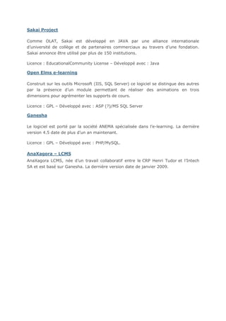 Sakai Project
Comme OLAT, Sakai est développé en JAVA par une alliance internationale
d’université de collège et de partenaires commerciaux au travers d’une fondation.
Sakai annonce être utilisé par plus de 150 institutions.
Licence : EducationalCommunity License – Développé avec : Java

Open Elms e-learning
Construit sur les outils Microsoft (IIS, SQL Server) ce logiciel se distingue des autres
par la présence d’un module permettant de réaliser des animations en trois
dimensions pour agrémenter les supports de cours.
Licence : GPL – Développé avec : ASP (?)/MS SQL Server

Ganesha
Le logiciel est porté par la société ANEMA spécialisée dans l’e-learning. La dernière
version 4.5 date de plus d’un an maintenant.
Licence : GPL – Développé avec : PHP/MySQL.

AnaXagora – LCMS
AnaXagora LCMS, née d’un travail collaboratif entre le CRP Henri Tudor et l’Intech
SA et est basé sur Ganesha. La dernière version date de janvier 2009.

 