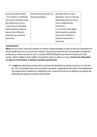 qui peuvent être rebutant

toute forme de traduction en

préalable offrir une auto-

- Pour obtenir la certification,

langues étrangères

évaluation, mais ce n'est pas

vous devez respecter toutes

disponible jusqu'à ce que le

les échéances de cours

cours a effectivement

- des heures et des délais

commencé

hebdomadaires estimées

- des heures et des délais

peuvent être difficiles à

hebdomadaires estimées

respecter pour certaines

peuvent être difficiles à

personnes

certaines personnes à
rencontrer

Commentaire :
Mooc de ont ouvert une porte massive en termes d'apprentissage en ligne et faire de l'éducation de
haute qualité pour tous et ouvert aux masses. Avec la promesse de plus d'universités s'impliquent
et beaucoup, beaucoup plus à venir, y compris MOOC2Degrees qui sera lancé plus tard cette
année, offrant collège et des crédits universitaires dans le cadre du cours, l'avenir de l'éducation
en ligne et la formation à distance semble passionnant.
 L’objet de cette étude est de savoir comment les étudiants qui découvrent pour la 1ère fois
les TIC en formation dans une université marocaine, s’approprient les outils d’une plateforme
d’enseignement à distance.La plateforme leur a permis de vaincre la distance qui sépare les
étudiants des espaces institués de formation.

 