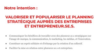 Notre intention :
● Communiquer les bénéfices de travailler avec des planneur.se.s stratégiques sur
l’image de marque, la communication, le marketing, les médias, et l’innovation.
● Constituer un esprit solidaire et d’échange par la création d’un collectif.
● Faciliter la mise en relation entre planneur.se.s et entreprises.
VALORISER ET POPULARISER LE PLANNING
STRATÉGIQUE AUPRÈS DES ENTREPRISES
ET ENTREPRENEUR.SE.S.
 
