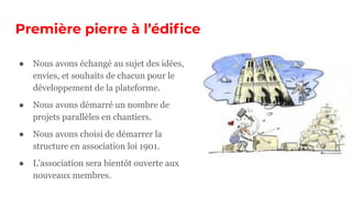 Première pierre à l’édiﬁce
● Nous avons échangé au sujet des idées,
envies, et souhaits de chacun pour le
développement de la plateforme.
● Nous avons démarré un nombre de
projets parallèles en chantiers.
● Nous avons choisi de démarrer la
structure en association loi 1901.
● L’association sera bientôt ouverte aux
nouveaux membres.
 