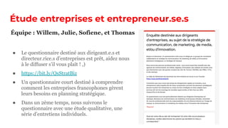 Étude entreprises et entrepreneur.se.s
● Le questionnaire destiné aux dirigeant.e.s et
directeur.rice.s d’entreprises est prêt, aidez nous
à le diffuser s’il vous plaît ! ,)
● https://bit.ly/QsStratBiz
● Un questionnaire court destiné à comprendre
comment les entreprises francophones gèrent
leurs besoins en planning stratégique.
● Dans un 2ème temps, nous suivrons le
questionnaire avec une étude qualitative, une
série d’entretiens individuels.
Équipe : Willem, Julie, Sofiene, et Thomas
 
