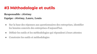 #3 Méthodologie et outils
● Sur la base des réponses aux questionnaires des entreprises, identifier
les besoins concrets des entreprises d’aujourd’hui.
● Définir les outils et les méthodologies qui répondent à leurs attentes
● Construire les outils et méthodologies
Responsable : Jérémy
Equipe : Jérémy, Laure, Louis
 