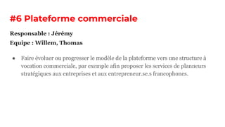 #6 Plateforme commerciale
● Faire évoluer ou progresser le modèle de la plateforme vers une structure à
vocation commerciale, par exemple afin proposer les services de planneurs
stratégiques aux entreprises et aux entrepreneur.se.s francophones.
Responsable : Jérémy
Equipe : Willem, Thomas
 