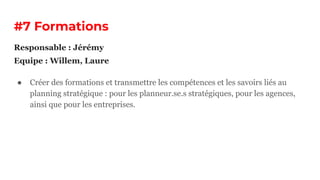 #7 Formations
● Créer des formations et transmettre les compétences et les savoirs liés au
planning stratégique : pour les planneur.se.s stratégiques, pour les agences,
ainsi que pour les entreprises.
Responsable : Jérémy
Equipe : Willem, Laure
 