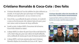 Cristiano Ronaldo & Coca-Cola : Des faits
● Cristiano Ronaldo est l’un des athlètes les plus influents au
monde, et est payé plus que quiconque sur Instagram
($1M par post sponsorisé : on va y revenir en #2)
● Coca-Cola a 4,3 milliards de parts en bourse, et vendredi
11 juin en fin de journée elle valaient $56,16 la part, pour
une valeur cotée en bourse de $242 milliards.
● Lundi 14 juin, à 9h30 (EST), l’ouverture de la bourse,
Coca-Cola à baissé en valeur.
● A 9h40 (EST), la valeur de part Coca-Cola avait baissé de
1,6%, était à $55,26, pour une valeur de $238 milliards,
soit 4 milliards de moins que le jour de bourse précédent.
● A 9h43 (EST), soit trois minutes plus tard, Cristiano
Ronaldo déplace les bouteilles de Coca et dit “Agua.”
 