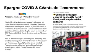 Epargne COVID & Géants de l’ecommerce
“Malgré la colère des commerçants qui réclamaient un
report, l’opération promotionnelle Prime Day d’Amazon
s’est déroulée comme prévu les 21 et 22 juin. Et le succès a
visiblement été au rendez-vous: "Jamais les Français n’ont
autant acheté lors du Prime Day", a assuré ce mercredi sur
BFM Business Frédéric Duval, directeur général d’Amazon
France.
Sans en dire davantage, il a assuré que le Prime Day 2021
avait été marqué par un "record" de ventes en France avec
une "croissance à deux chiffres". Au niveau mondial,
l’opération s’est traduite par "250 millions d’articles"
achetés par les clients Prime d’Amazon. Un record
là-aussi.”
 
