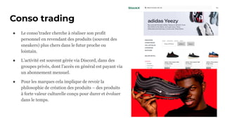 Conso trading
● Le conso’trader cherche à réaliser son profit
personnel en revendant des produits (souvent des
sneakers) plus chers dans le futur proche ou
lointain.
● L’activité est souvent gérée via Discord, dans des
groupes privés, dont l’accès en général est payant via
un abonnement mensuel.
● Pour les marques cela implique de revoir la
philosophie de création des produits – des produits
à forte valeur culturelle conçu pour durer et évoluer
dans le temps.
 